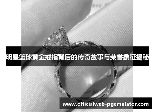 明星篮球黄金戒指背后的传奇故事与荣誉象征揭秘