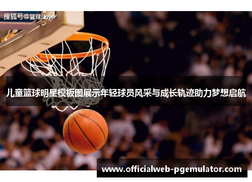 儿童篮球明星模板图展示年轻球员风采与成长轨迹助力梦想启航