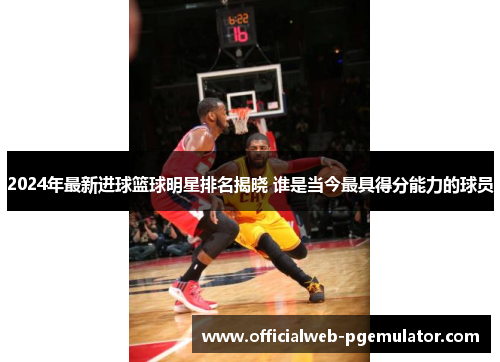 2024年最新进球篮球明星排名揭晓 谁是当今最具得分能力的球员