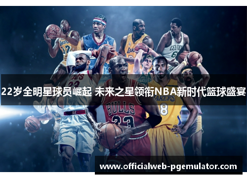 22岁全明星球员崛起 未来之星领衔NBA新时代篮球盛宴