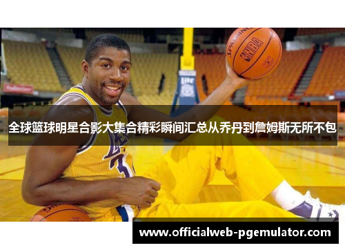 全球篮球明星合影大集合精彩瞬间汇总从乔丹到詹姆斯无所不包
