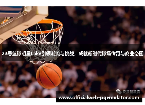 23号篮球明星Lake引领潮流与挑战，成就新时代球场传奇与商业帝国