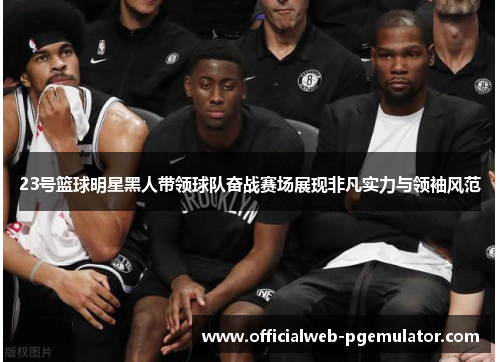 23号篮球明星黑人带领球队奋战赛场展现非凡实力与领袖风范
