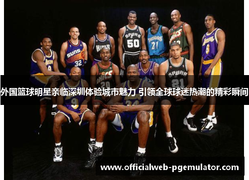 外国篮球明星亲临深圳体验城市魅力 引领全球球迷热潮的精彩瞬间