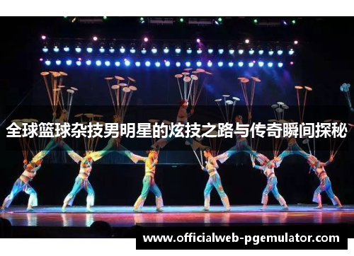 全球篮球杂技男明星的炫技之路与传奇瞬间探秘