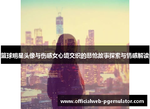 篮球明星头像与伤感女心境交织的悲怆故事探索与情感解读