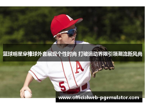 篮球明星穿棒球外套展现个性时尚 打破运动界限引领潮流新风尚