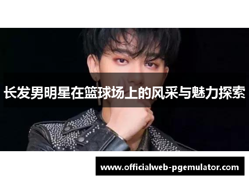 长发男明星在篮球场上的风采与魅力探索