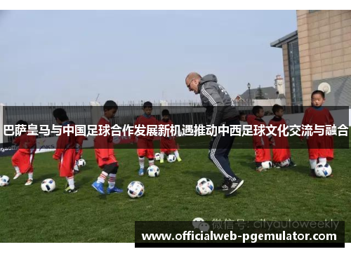 巴萨皇马与中国足球合作发展新机遇推动中西足球文化交流与融合