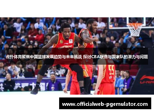 虎扑体育聚焦中国篮球发展趋势与未来挑战 探讨CBA联赛与国家队的潜力与问题